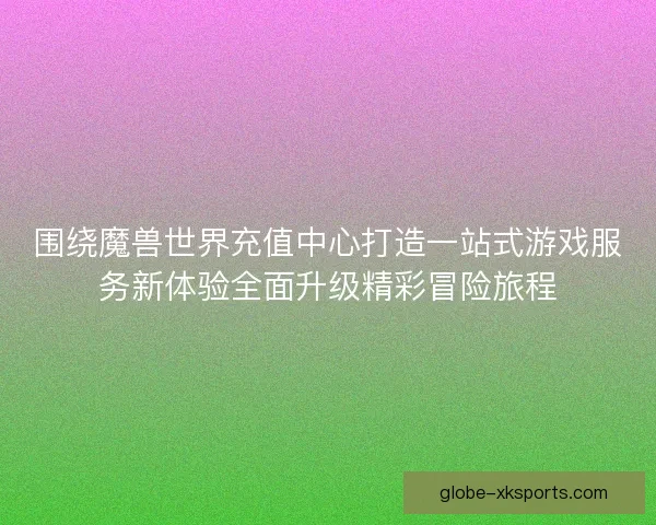 围绕魔兽世界充值中心打造一站式游戏服务新体验全面升级精彩冒险旅程 围绕魔兽世界充值中心打造一站式游戏服务新体验全面升级精彩冒险旅程