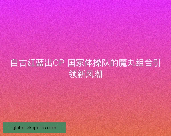 自古红蓝出CP 国家体操队的魔丸组合引领新风潮 自古红蓝出CP 国家体操队的魔丸组合引领新风潮