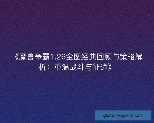 《魔兽争霸1.26全图经典回顾与策略解析：重温战斗与征途》