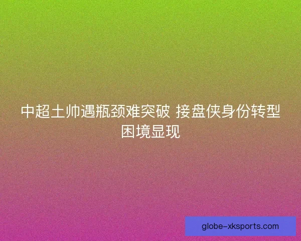 中超土帅遇瓶颈难突破 接盘侠身份转型困境显现