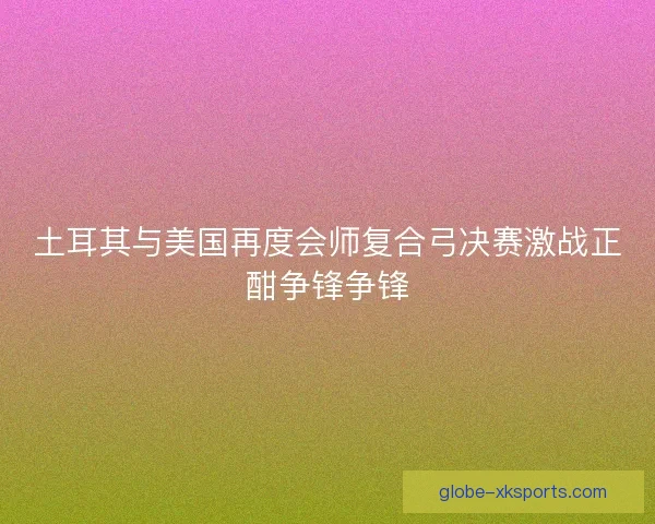 土耳其与美国再度会师复合弓决赛激战正酣争锋争锋