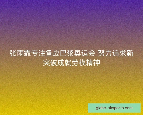 张雨霏专注备战巴黎奥运会 努力追求新突破成就劳模精神 张雨霏专注备战巴黎奥运会 努力追求新突破成就劳模精神