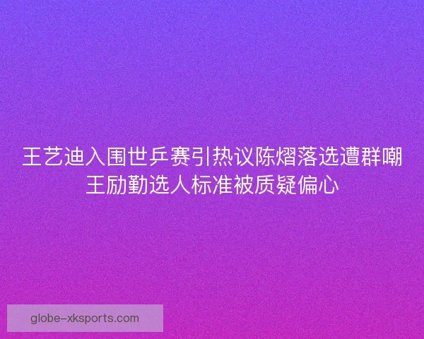 王艺迪入围世乒赛引热议陈熠落选遭群嘲王励勤选人标准被质疑偏心