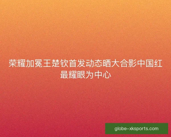 荣耀加冕王楚钦首发动态晒大合影中国红最耀眼为中心