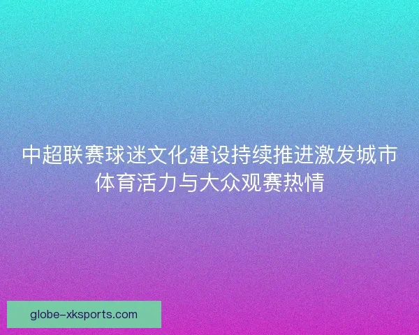 中超联赛球迷文化建设持续推进激发城市体育活力与大众观赛热情