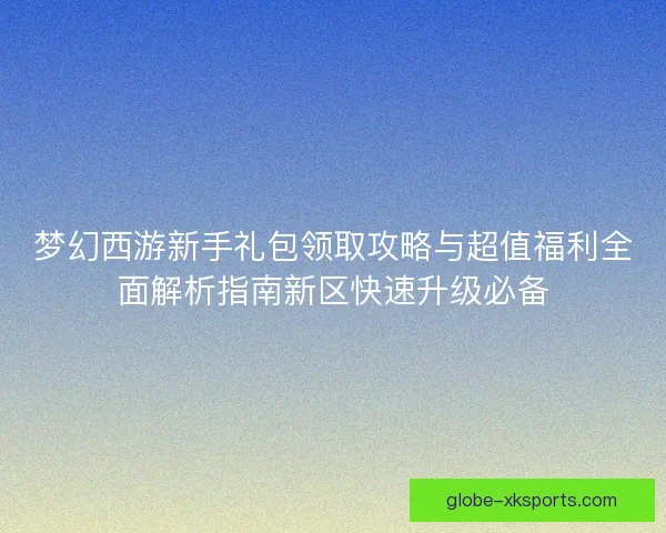 梦幻西游新手礼包领取攻略与超值福利全面解析指南新区快速升级必备 梦幻西游新手礼包领取攻略与超值福利全面解析指南新区快速升级必备