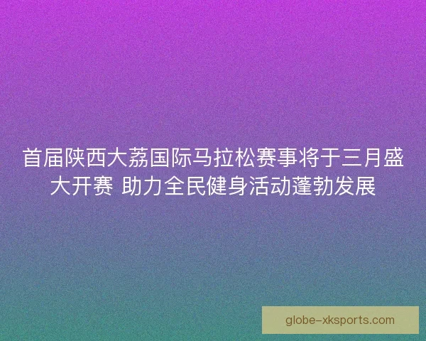 首届陕西大荔国际马拉松赛事将于三月盛大开赛 助力全民健身活动蓬勃发展 首届陕西大荔国际马拉松赛事将于三月盛大开赛 助力全民健身活动蓬勃发展