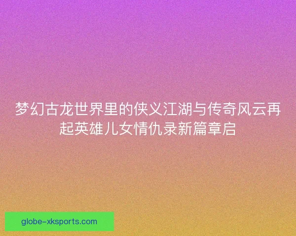 梦幻古龙世界里的侠义江湖与传奇风云再起英雄儿女情仇录新篇章启