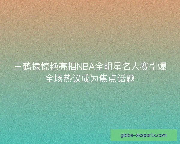 王鹤棣惊艳亮相NBA全明星名人赛引爆全场热议成为焦点话题