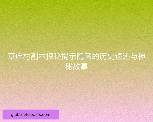 草庙村副本探秘揭示隐藏的历史遗迹与神秘故事