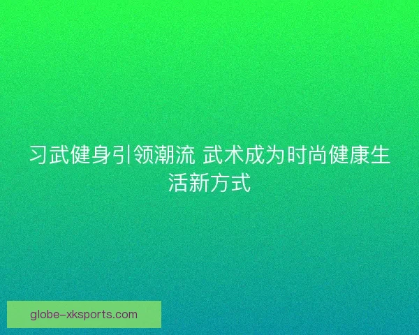 习武健身引领潮流 武术成为时尚健康生活新方式