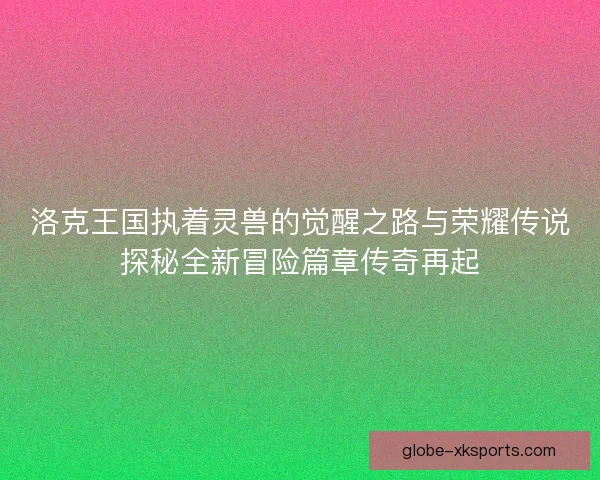 洛克王国执着灵兽的觉醒之路与荣耀传说探秘全新冒险篇章传奇再起
